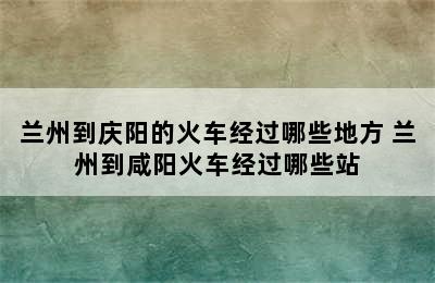 兰州到庆阳的火车经过哪些地方 兰州到咸阳火车经过哪些站